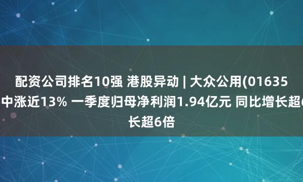 配资公司排名10强 港股异动 | 大众公用(01635)盘中涨近13% 一季度归母净利润1.94亿元 同比增长超6倍