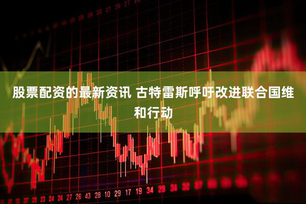 股票配资的最新资讯 古特雷斯呼吁改进联合国维和行动