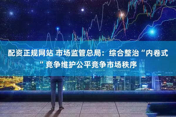 配资正规网站 市场监管总局：综合整治“内卷式”竞争维护公平竞争市场秩序