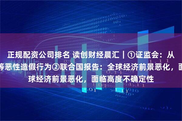 正规配资公司排名 读创财经晨汇｜①证监会：从严打击虚构业务等恶性造假行为②联合国报告：全球经济前景恶化，面临高度不确定性