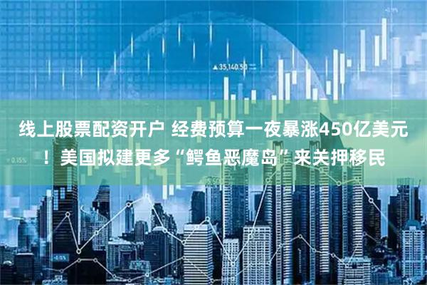 线上股票配资开户 经费预算一夜暴涨450亿美元！美国拟建更多“鳄鱼恶魔岛”来关押移民