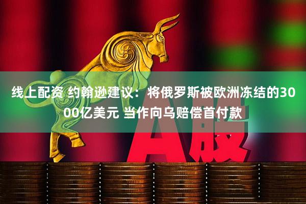 线上配资 约翰逊建议：将俄罗斯被欧洲冻结的3000亿美元 当作向乌赔偿首付款