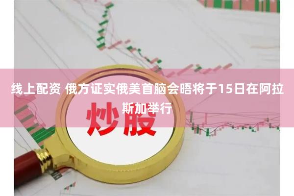 线上配资 俄方证实俄美首脑会晤将于15日在阿拉斯加举行