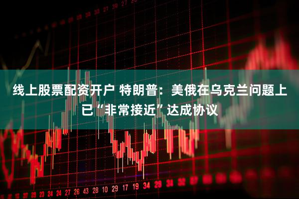 线上股票配资开户 特朗普：美俄在乌克兰问题上已“非常接近”达成协议