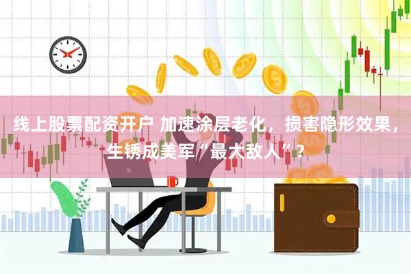 线上股票配资开户 加速涂层老化，损害隐形效果，生锈成美军“最大敌人”？