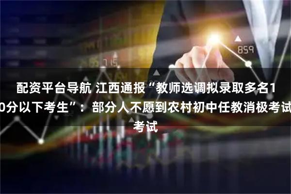 配资平台导航 江西通报“教师选调拟录取多名10分以下考生”：部分人不愿到农村初中任教消极考试