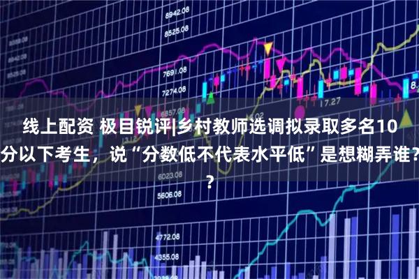 线上配资 极目锐评|乡村教师选调拟录取多名10分以下考生，说“分数低不代表水平低”是想糊弄谁？
