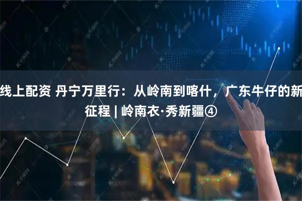 线上配资 丹宁万里行：从岭南到喀什，广东牛仔的新征程 | 岭南衣·秀新疆④