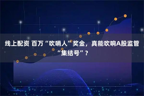 线上配资 百万“吹哨人”奖金，真能吹响A股监管“集结号”？