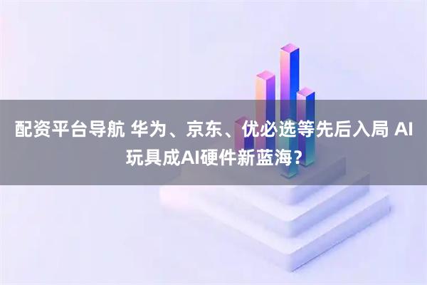 配资平台导航 华为、京东、优必选等先后入局 AI玩具成AI硬件新蓝海?