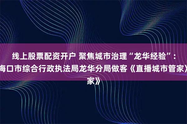 线上股票配资开户 聚焦城市治理“龙华经验”:海口市综合行政执法局龙华分局做客《直播城市管家》