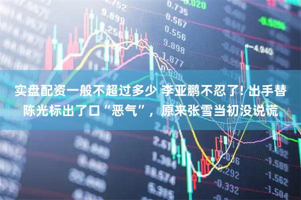 实盘配资一般不超过多少 李亚鹏不忍了! 出手替陈光标出了口“恶气”，原来张雪当初没说谎
