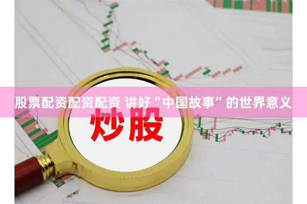 股票配资配资配资 讲好“中国故事”的世界意义