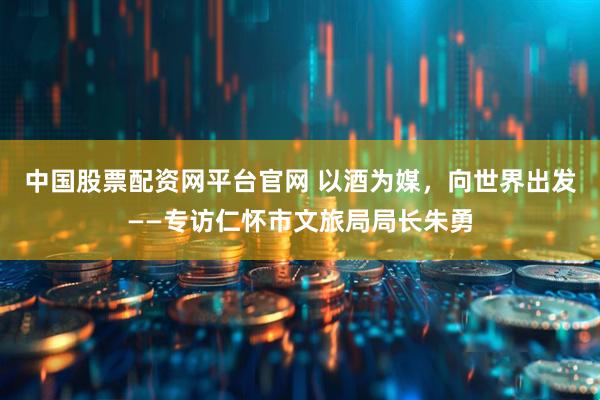 中国股票配资网平台官网 以酒为媒，向世界出发——专访仁怀市文旅局局长朱勇