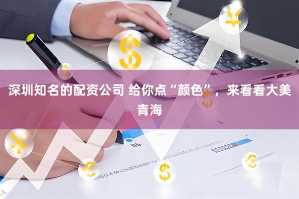 深圳知名的配资公司 给你点“颜色”，来看看大美青海