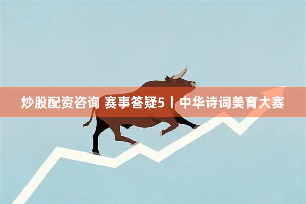 炒股配资咨询 赛事答疑5丨中华诗词美育大赛