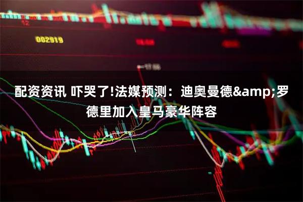 配资资讯 吓哭了!法媒预测：迪奥曼德&罗德里加入皇马豪华阵容