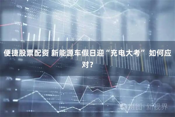 便捷股票配资 新能源车假日迎“充电大考” 如何应对？