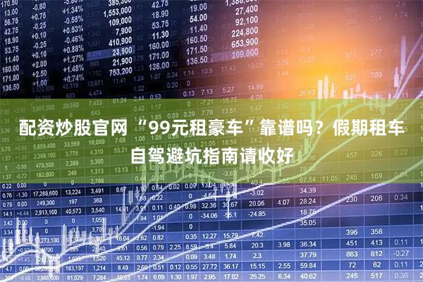 配资炒股官网 “99元租豪车”靠谱吗？假期租车自驾避坑指南请收好